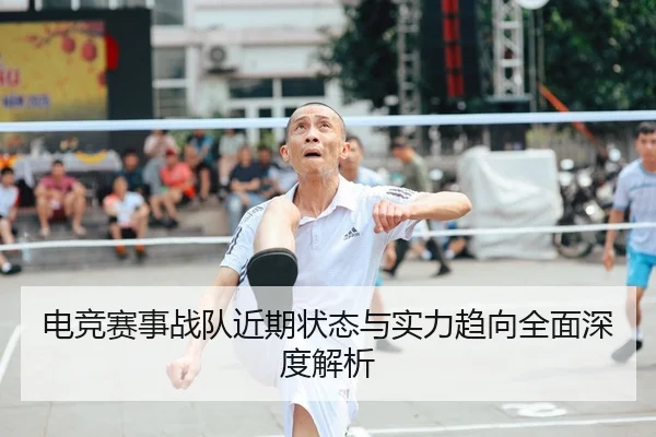 电竞赛事战队近期状态与实力趋向全面深度解析